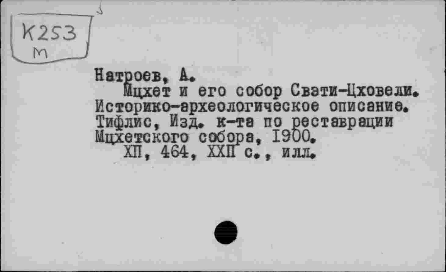 ﻿K2S3
Натроев, 1.
йцхет и его собор Свэти-Цховели. Историко-археологическое описание. Тифлис, Изд. к-та по реставрации йцхетского собора, 1900.
ХП, 464, XXII с., илл.